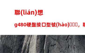 聯(lián)想g480硬盤接口型號(hào)，聯(lián)想g580硬盤接口型號(hào)